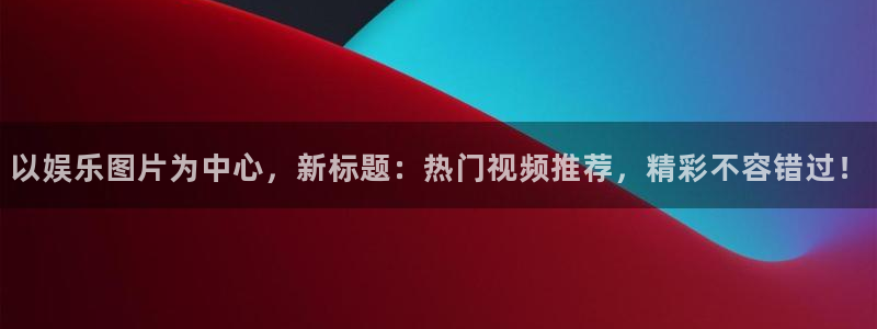 7790必发集团电子有限公司：以娱乐图片为中心，新标题：热门视频推荐，精彩不容错过！