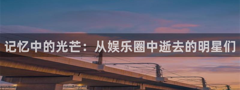 7790必发集团体育娱乐注册链接：记忆中的光芒：从娱乐圈中逝去的明星们