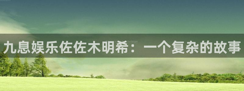 7790必发集团体育平台注册：九息娱乐佐佐木明希：一个复杂的故事