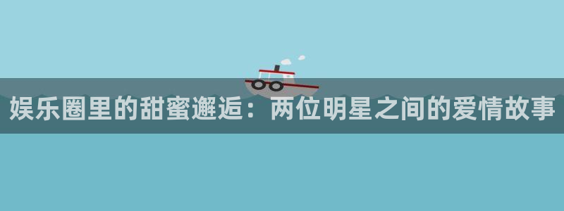 7790必发集团f凯捷注册：娱乐圈里的甜蜜邂逅：两位明星之间的爱情故事