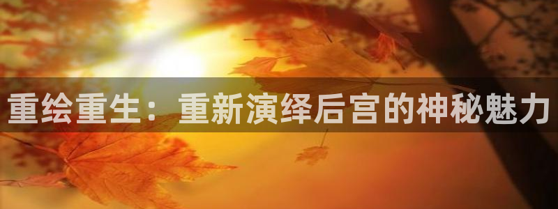 7790必发集团体育平台开号链接：重绘重生：重新演绎后宫的神秘魅力